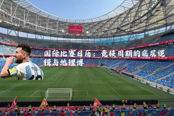 国际比赛日历:竞技周期的底层逻辑与地理博弈