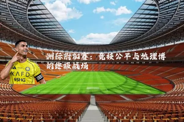 洲际附加赛:竞技公平与地理博弈的终极战场